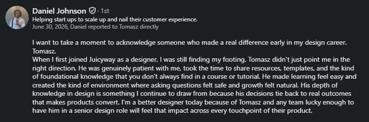 LinkedIn recommendation from Daniel Johnson, who reported to Tomasz at Juicyway: "Tomasz didn't just point me in the right direction. He was genuinely patient with me… I'm a better designer today because of Tomasz."